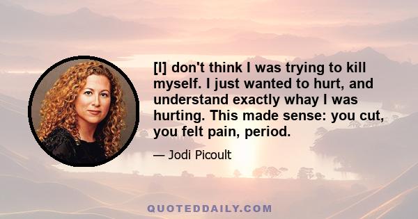 [I] don't think I was trying to kill myself. I just wanted to hurt, and understand exactly whay I was hurting. This made sense: you cut, you felt pain, period.