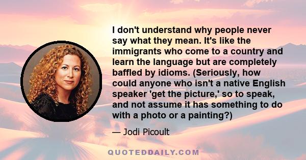 I don't understand why people never say what they mean. It's like the immigrants who come to a country and learn the language but are completely baffled by idioms. (Seriously, how could anyone who isn't a native English 