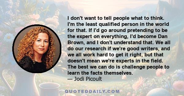 I don't want to tell people what to think. I'm the least qualified person in the world for that. If I'd go around pretending to be the expert on everything, I'd become Dan Brown, and I don't understand that. We all do