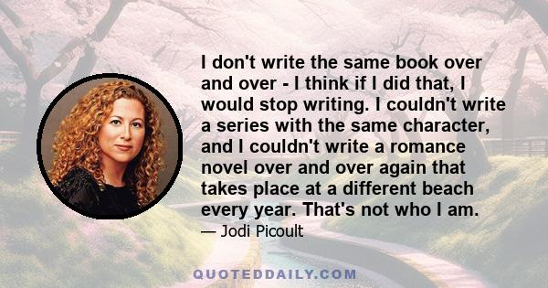 I don't write the same book over and over - I think if I did that, I would stop writing. I couldn't write a series with the same character, and I couldn't write a romance novel over and over again that takes place at a