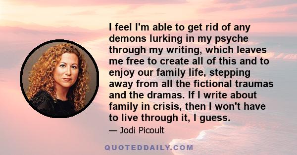 I feel I'm able to get rid of any demons lurking in my psyche through my writing, which leaves me free to create all of this and to enjoy our family life, stepping away from all the fictional traumas and the dramas. If