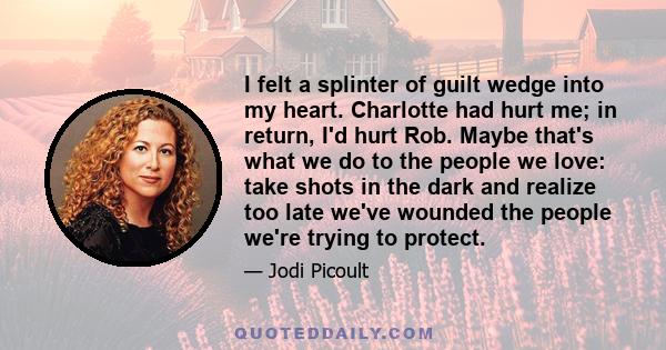 I felt a splinter of guilt wedge into my heart. Charlotte had hurt me; in return, I'd hurt Rob. Maybe that's what we do to the people we love: take shots in the dark and realize too late we've wounded the people we're