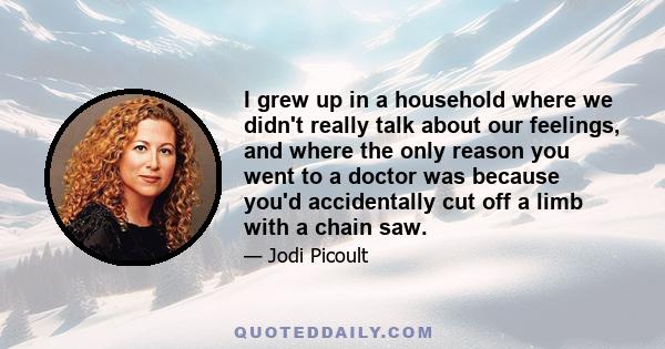 I grew up in a household where we didn't really talk about our feelings, and where the only reason you went to a doctor was because you'd accidentally cut off a limb with a chain saw.