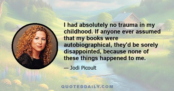 I had absolutely no trauma in my childhood. If anyone ever assumed that my books were autobiographical, they'd be sorely disappointed, because none of these things happened to me.