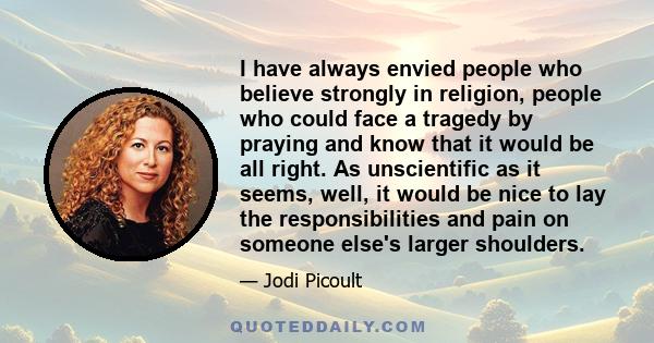 I have always envied people who believe strongly in religion, people who could face a tragedy by praying and know that it would be all right. As unscientific as it seems, well, it would be nice to lay the