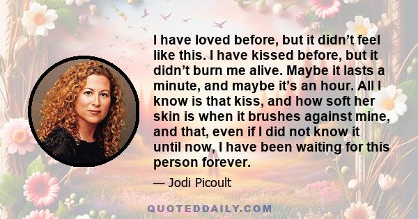 I have loved before, but it didn’t feel like this. I have kissed before, but it didn’t burn me alive. Maybe it lasts a minute, and maybe it’s an hour. All I know is that kiss, and how soft her skin is when it brushes