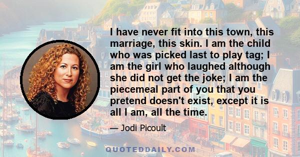 I have never fit into this town, this marriage, this skin. I am the child who was picked last to play tag; I am the girl who laughed although she did not get the joke; I am the piecemeal part of you that you pretend