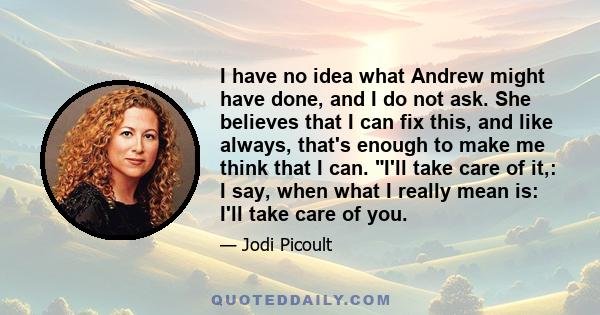 I have no idea what Andrew might have done, and I do not ask. She believes that I can fix this, and like always, that's enough to make me think that I can. I'll take care of it,: I say, when what I really mean is: I'll