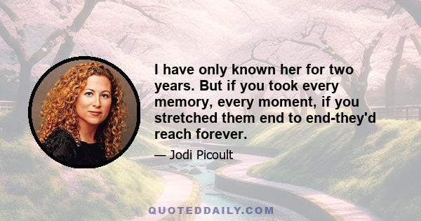 I have only known her for two years. But if you took every memory, every moment, if you stretched them end to end-they'd reach forever.