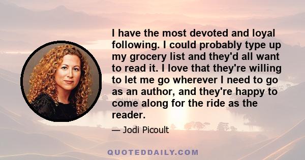 I have the most devoted and loyal following. I could probably type up my grocery list and they'd all want to read it. I love that they're willing to let me go wherever I need to go as an author, and they're happy to