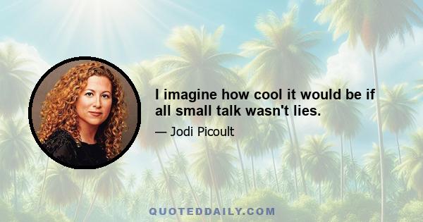 I imagine how cool it would be if all small talk wasn't lies.