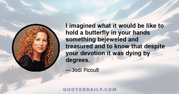 I imagined what it would be like to hold a butterfly in your hands something bejeweled and treasured and to know that despite your devotion it was dying by degrees.