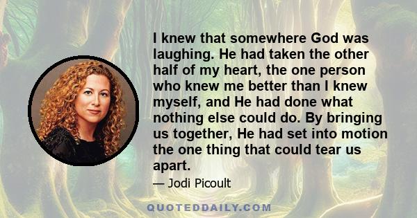 I knew that somewhere God was laughing. He had taken the other half of my heart, the one person who knew me better than I knew myself, and He had done what nothing else could do. By bringing us together, He had set into 