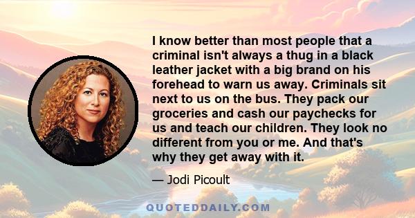 I know better than most people that a criminal isn't always a thug in a black leather jacket with a big brand on his forehead to warn us away. Criminals sit next to us on the bus. They pack our groceries and cash our