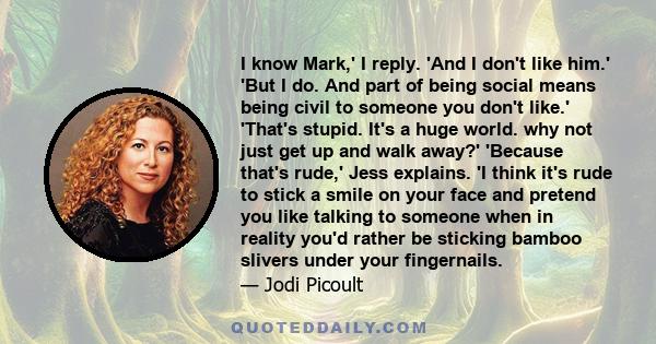 I know Mark,' I reply. 'And I don't like him.' 'But I do. And part of being social means being civil to someone you don't like.' 'That's stupid. It's a huge world. why not just get up and walk away?' 'Because that's