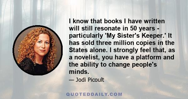 I know that books I have written will still resonate in 50 years - particularly 'My Sister's Keeper.' It has sold three million copies in the States alone. I strongly feel that, as a novelist, you have a platform and