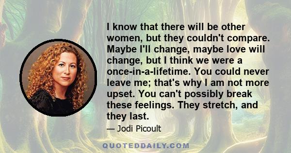 I know that there will be other women, but they couldn't compare. Maybe I'll change, maybe love will change, but I think we were a once-in-a-lifetime. You could never leave me; that's why I am not more upset. You can't