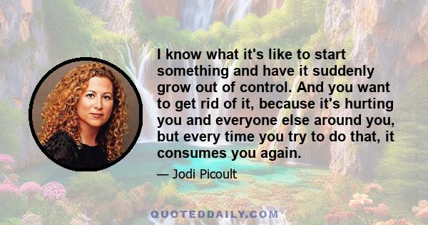 I know what it's like to start something and have it suddenly grow out of control. And you want to get rid of it, because it's hurting you and everyone else around you, but every time you try to do that, it consumes you 