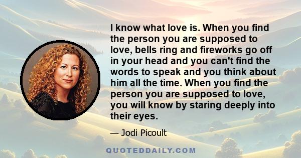 I know what love is. When you find the person you are supposed to love, bells ring and fireworks go off in your head and you can't find the words to speak and you think about him all the time. When you find the person