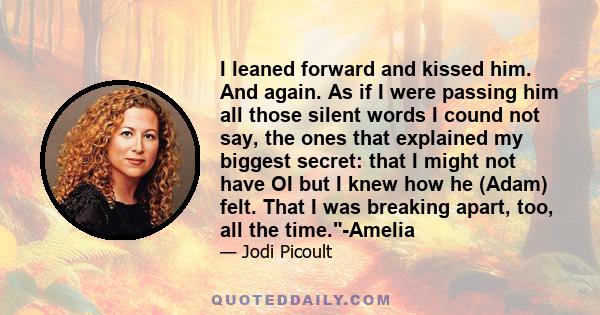 I leaned forward and kissed him. And again. As if I were passing him all those silent words I cound not say, the ones that explained my biggest secret: that I might not have OI but I knew how he (Adam) felt. That I was