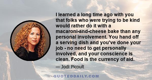 I learned a long time ago with you that folks who were trying to be kind would rather do it with a macaroni-and-cheese bake than any personal involvement. You hand off a serving dish and you've done your job - no need