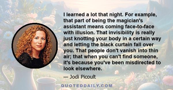 I learned a lot that night. For example, that part of being the magician's assistant means coming face-to-face with illusion. That invisibility is really just knotting your body in a certain way and letting the black