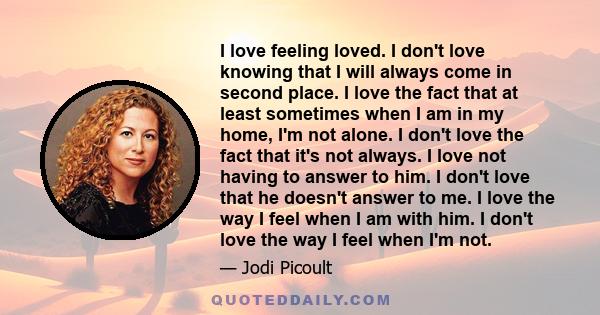 I love feeling loved. I don't love knowing that I will always come in second place. I love the fact that at least sometimes when I am in my home, I'm not alone. I don't love the fact that it's not always. I love not