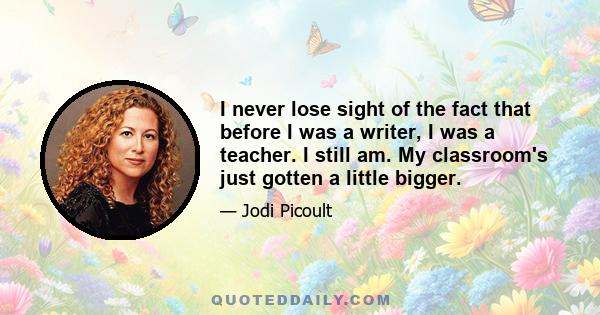 I never lose sight of the fact that before I was a writer, I was a teacher. I still am. My classroom's just gotten a little bigger.