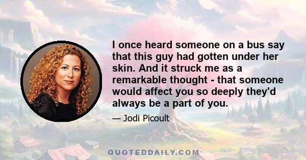 I once heard someone on a bus say that this guy had gotten under her skin. And it struck me as a remarkable thought - that someone would affect you so deeply they'd always be a part of you.