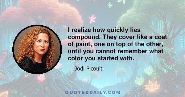 I realize how quickly lies compound. They cover like a coat of paint, one on top of the other, until you cannot remember what color you started with.