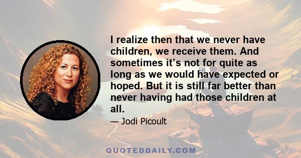 I realize then that we never have children, we receive them. And sometimes it’s not for quite as long as we would have expected or hoped. But it is still far better than never having had those children at all.