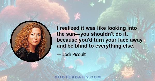 I realized it was like looking into the sun—you shouldn't do it, because you'd turn your face away and be blind to everything else.