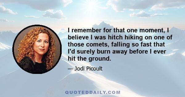 I remember for that one moment, I believe I was hitch hiking on one of those comets, falling so fast that I'd surely burn away before I ever hit the ground.