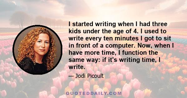 I started writing when I had three kids under the age of 4. I used to write every ten minutes I got to sit in front of a computer. Now, when I have more time, I function the same way: if it's writing time, I write.