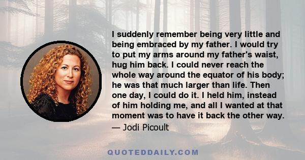 I suddenly remember being very little and being embraced by my father. I would try to put my arms around my father's waist, hug him back. I could never reach the whole way around the equator of his body; he was that