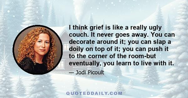 I think grief is like a really ugly couch. It never goes away. You can decorate around it; you can slap a doily on top of it; you can push it to the corner of the room-but eventually, you learn to live with it.