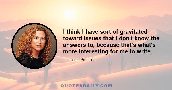 I think I have sort of gravitated toward issues that I don't know the answers to, because that's what's more interesting for me to write.