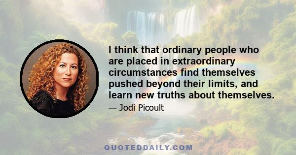 I think that ordinary people who are placed in extraordinary circumstances find themselves pushed beyond their limits, and learn new truths about themselves.