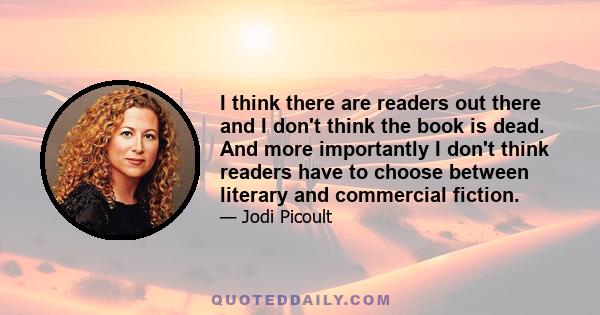 I think there are readers out there and I don't think the book is dead. And more importantly I don't think readers have to choose between literary and commercial fiction.