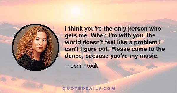 I think you're the only person who gets me. When I'm with you, the world doesn't feel like a problem I can't figure out. Please come to the dance, because you're my music.