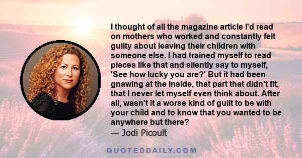 I thought of all the magazine article I'd read on mothers who worked and constantly felt guilty about leaving their children with someone else. I had trained myself to read pieces like that and silently say to myself,