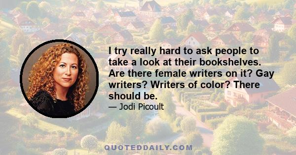 I try really hard to ask people to take a look at their bookshelves. Are there female writers on it? Gay writers? Writers of color? There should be.