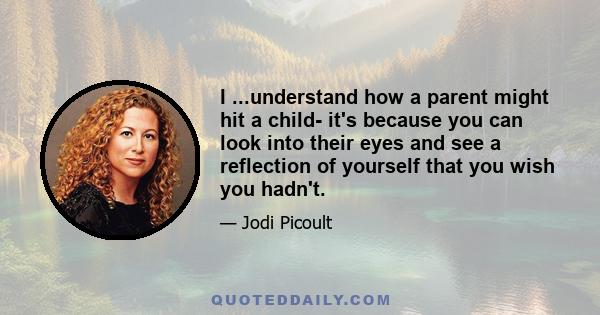 I ...understand how a parent might hit a child- it's because you can look into their eyes and see a reflection of yourself that you wish you hadn't.