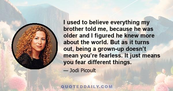 I used to believe everything my brother told me, because he was older and I figured he knew more about the world. But as it turns out, being a grown-up doesn’t mean you’re fearless. It just means you fear different