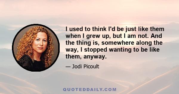 I used to think I'd be just like them when I grew up, but I am not. And the thing is, somewhere along the way, I stopped wanting to be like them, anyway.