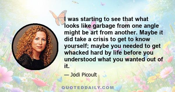 I was starting to see that what looks like garbage from one angle might be art from another. Maybe it did take a crisis to get to know yourself; maybe you needed to get whacked hard by life before you understood what