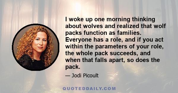 I woke up one morning thinking about wolves and realized that wolf packs function as families. Everyone has a role, and if you act within the parameters of your role, the whole pack succeeds, and when that falls apart,