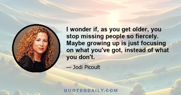 I wonder if, as you get older, you stop missing people so fiercely. Maybe growing up is just focusing on what you've got, instead of what you don't.