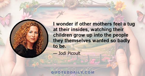 I wonder if other mothers feel a tug at their insides, watching their children grow up into the people they themselves wanted so badly to be.