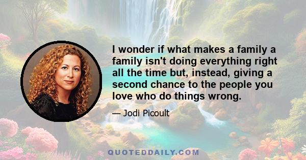 I wonder if what makes a family a family isn't doing everything right all the time but, instead, giving a second chance to the people you love who do things wrong.